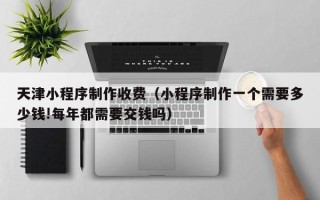 宜阳天津小程序制作收费（小程序制作一个需要多少钱!每年都需要交钱吗）